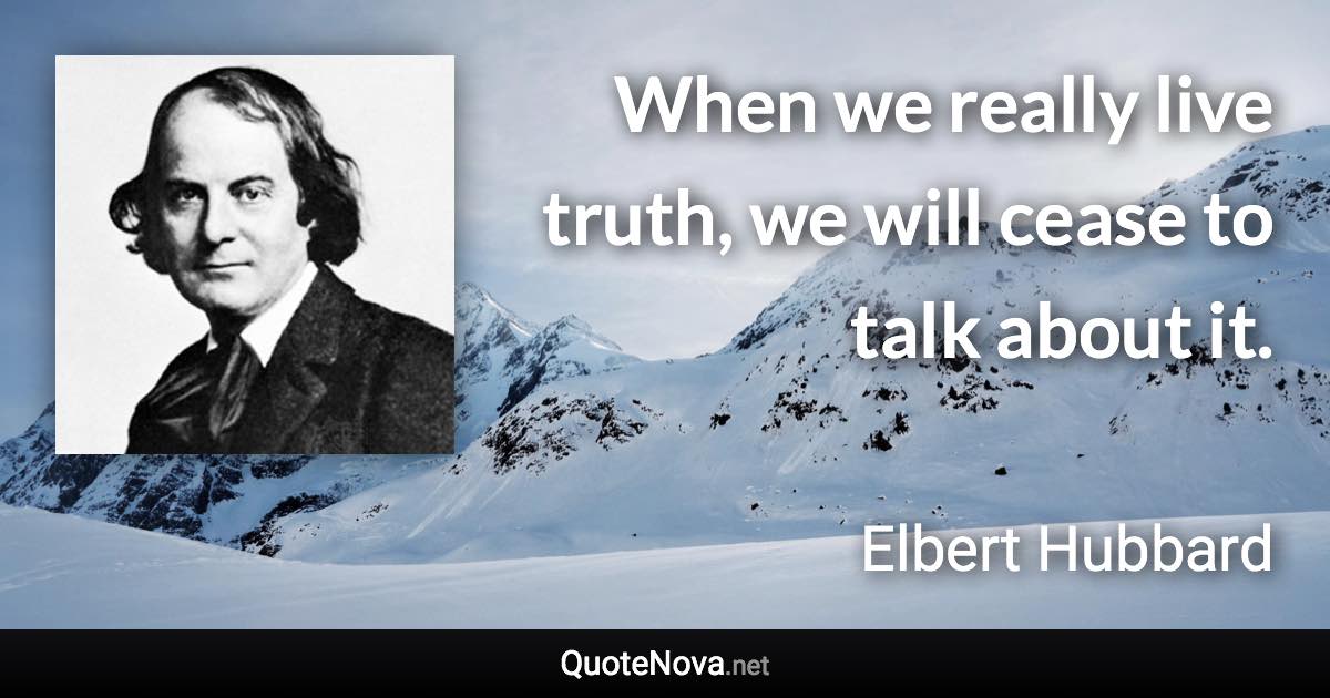 When we really live truth, we will cease to talk about it. - Elbert Hubbard quote