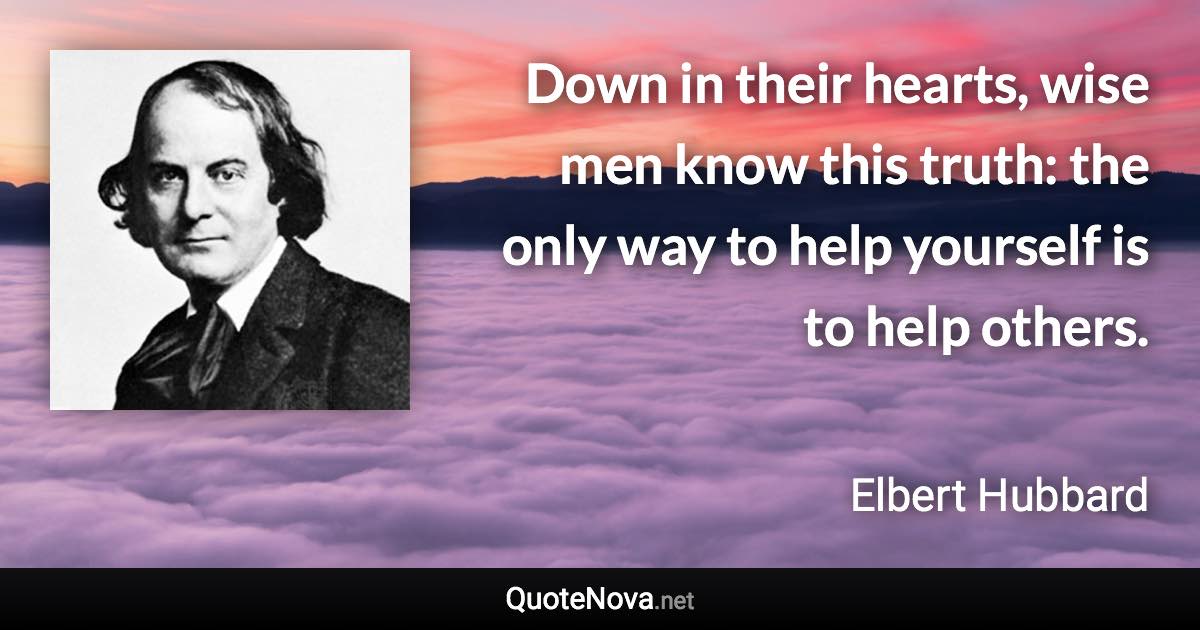 Down in their hearts, wise men know this truth: the only way to help yourself is to help others. - Elbert Hubbard quote