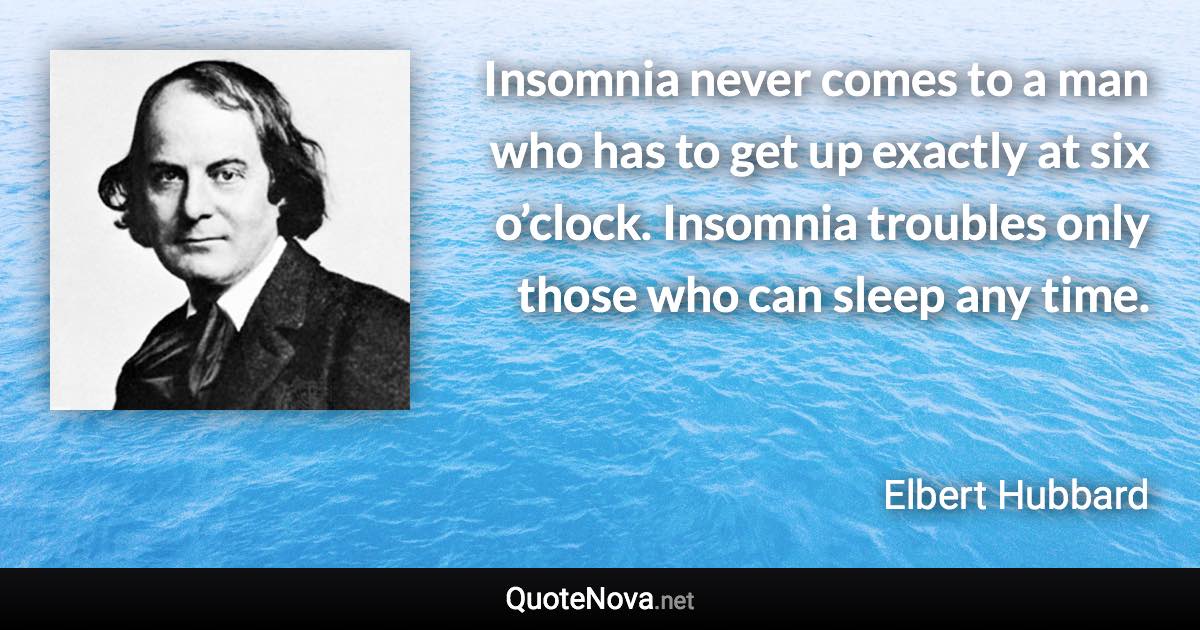 Insomnia never comes to a man who has to get up exactly at six o’clock. Insomnia troubles only those who can sleep any time. - Elbert Hubbard quote