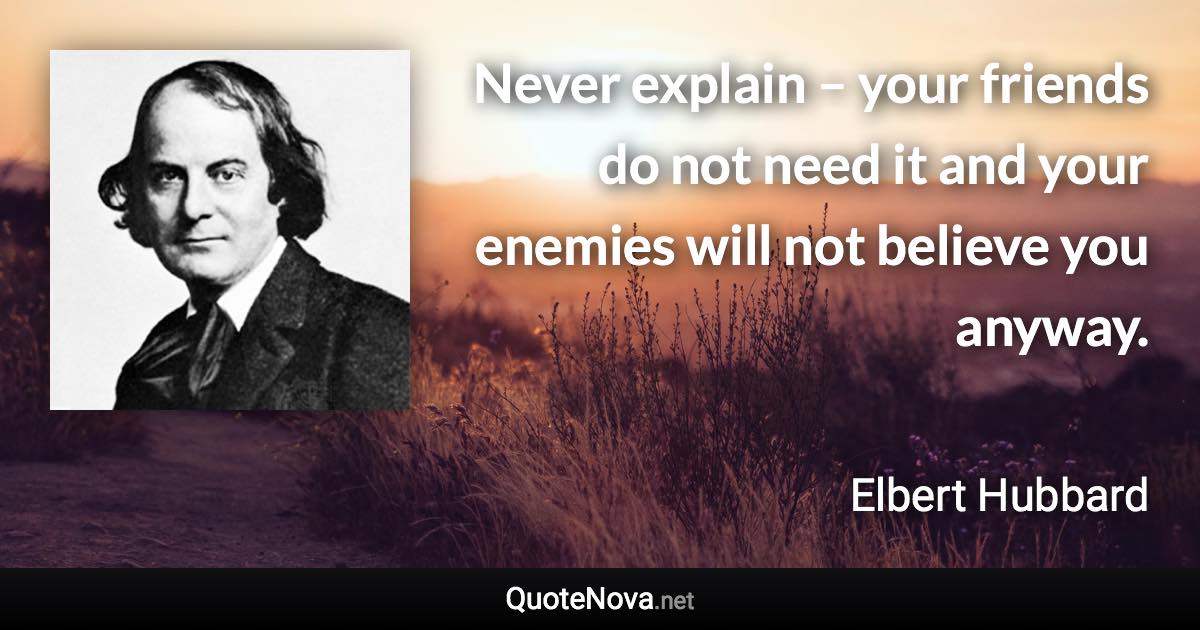 Never explain – your friends do not need it and your enemies will not believe you anyway. - Elbert Hubbard quote