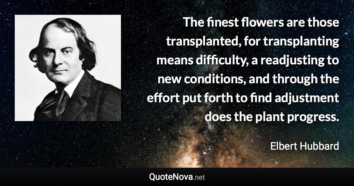 The finest flowers are those transplanted, for transplanting means difficulty, a readjusting to new conditions, and through the effort put forth to find adjustment does the plant progress. - Elbert Hubbard quote