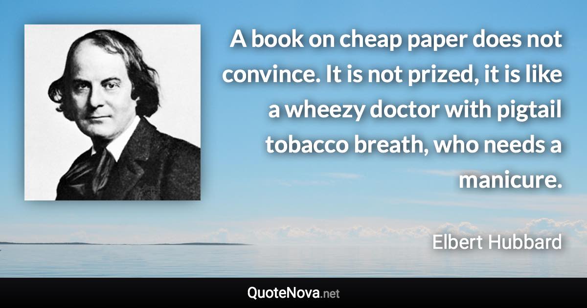 A book on cheap paper does not convince. It is not prized, it is like a wheezy doctor with pigtail tobacco breath, who needs a manicure. - Elbert Hubbard quote