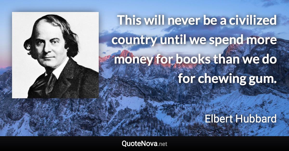 This will never be a civilized country until we spend more money for books than we do for chewing gum. - Elbert Hubbard quote