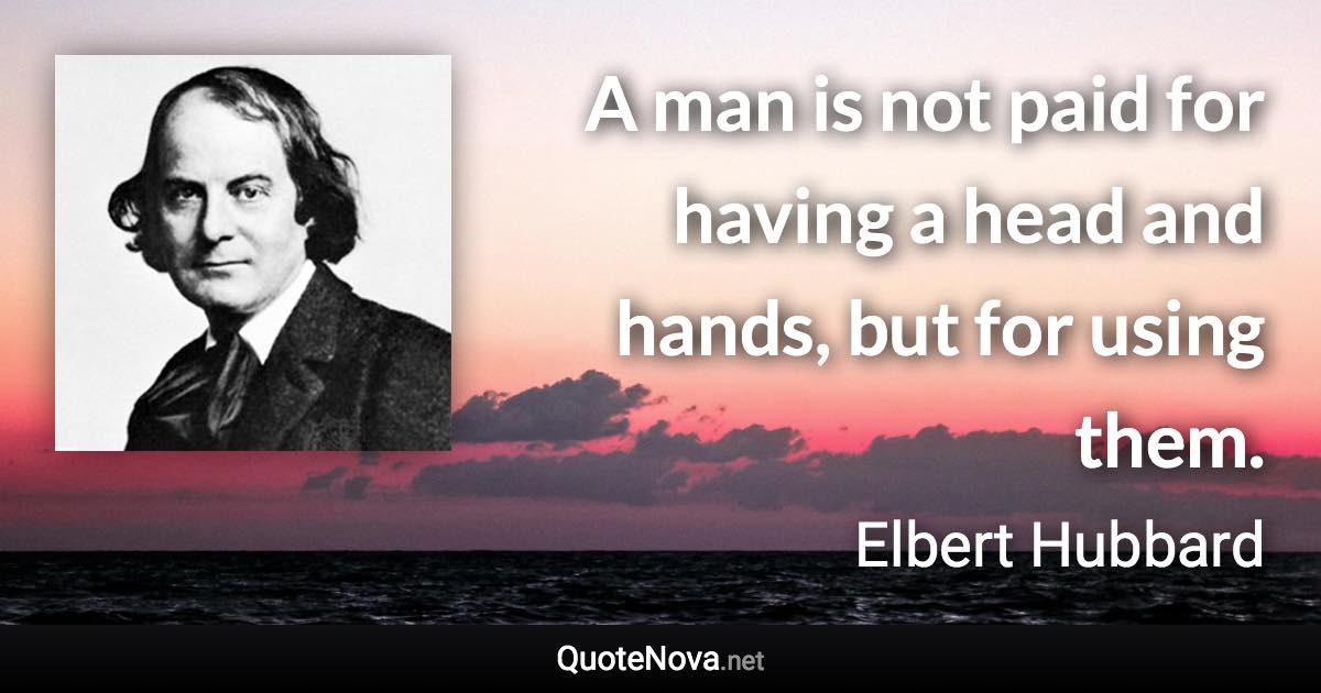 A man is not paid for having a head and hands, but for using them. - Elbert Hubbard quote