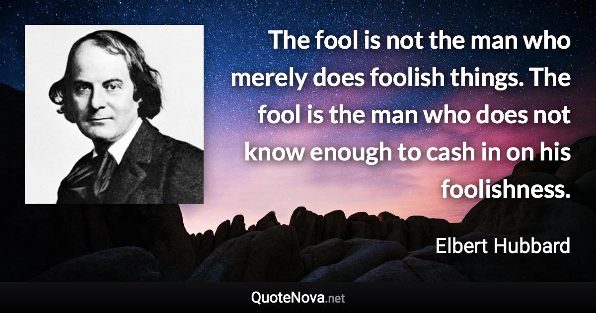 The fool is not the man who merely does foolish things. The fool is the man who does not know enough to cash in on his foolishness. - Elbert Hubbard quote