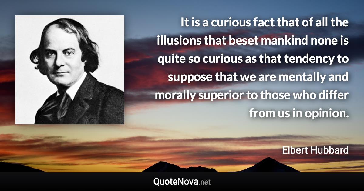 It is a curious fact that of all the illusions that beset mankind none is quite so curious as that tendency to suppose that we are mentally and morally superior to those who differ from us in opinion. - Elbert Hubbard quote