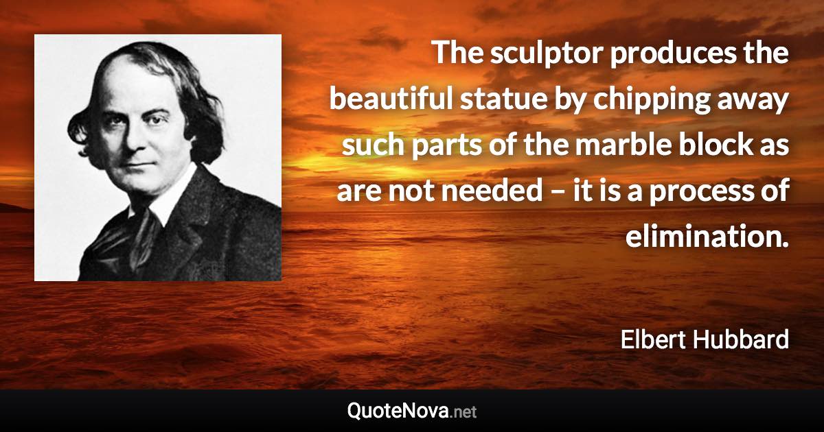 The sculptor produces the beautiful statue by chipping away such parts of the marble block as are not needed – it is a process of elimination. - Elbert Hubbard quote