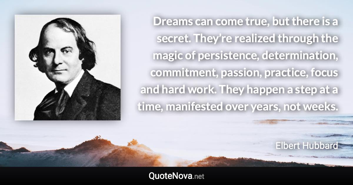 Dreams can come true, but there is a secret. They’re realized through the magic of persistence, determination, commitment, passion, practice, focus and hard work. They happen a step at a time, manifested over years, not weeks. - Elbert Hubbard quote