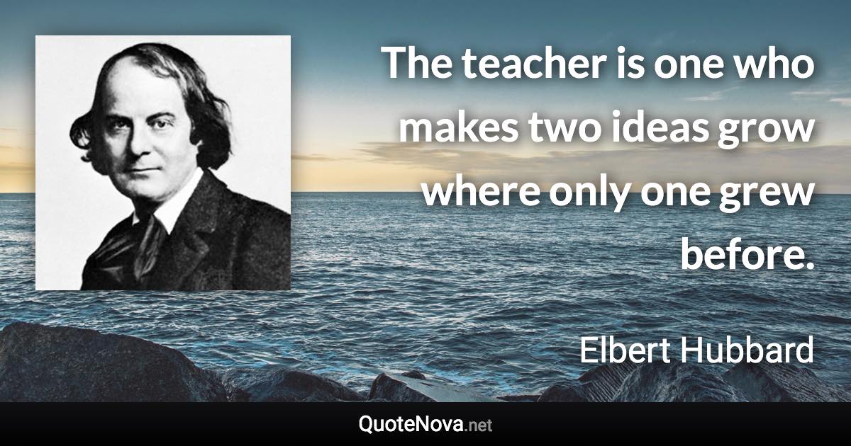 The teacher is one who makes two ideas grow where only one grew before. - Elbert Hubbard quote