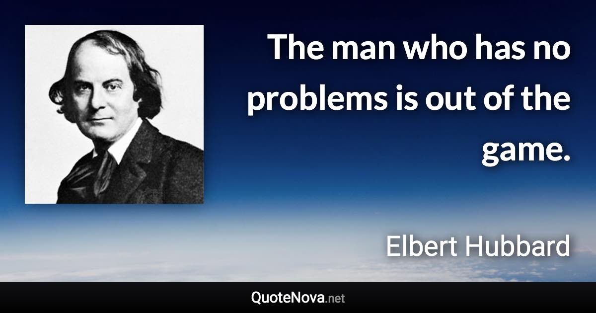 The man who has no problems is out of the game. - Elbert Hubbard quote