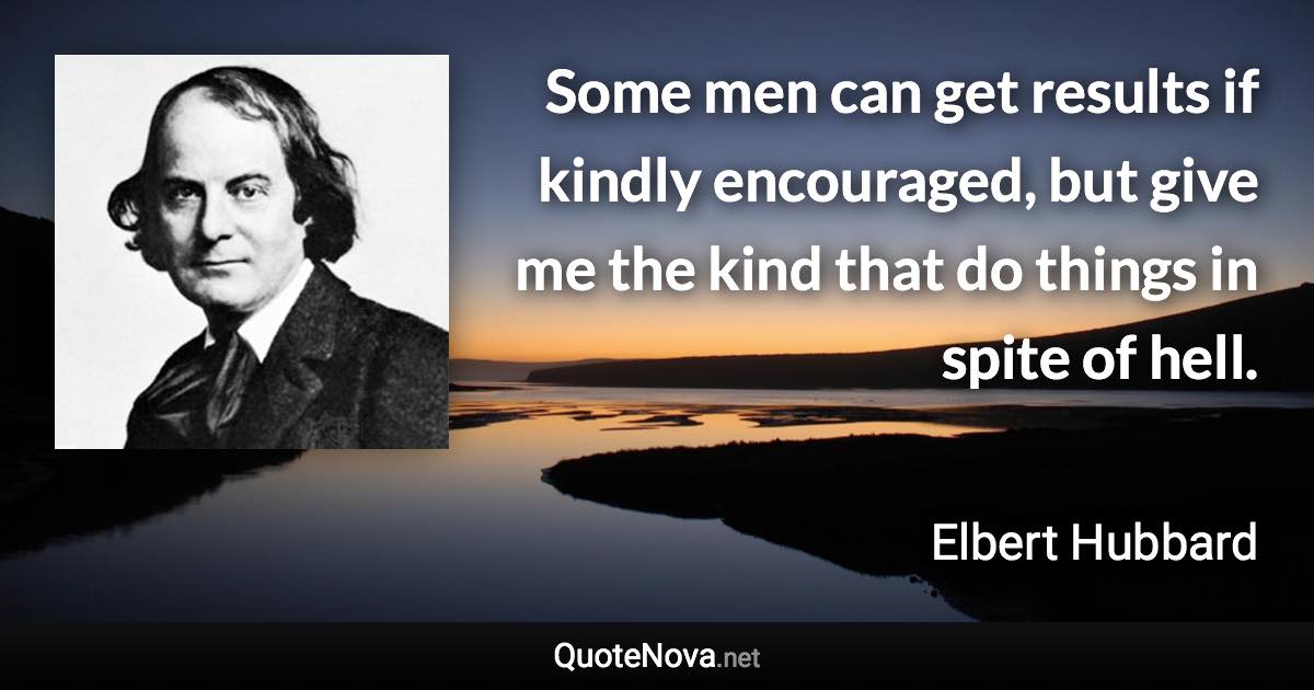 Some men can get results if kindly encouraged, but give me the kind that do things in spite of hell. - Elbert Hubbard quote