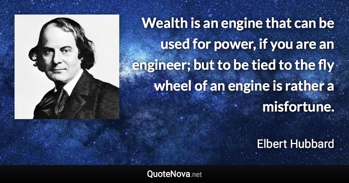 Wealth is an engine that can be used for power, if you are an engineer; but to be tied to the fly wheel of an engine is rather a misfortune. - Elbert Hubbard quote