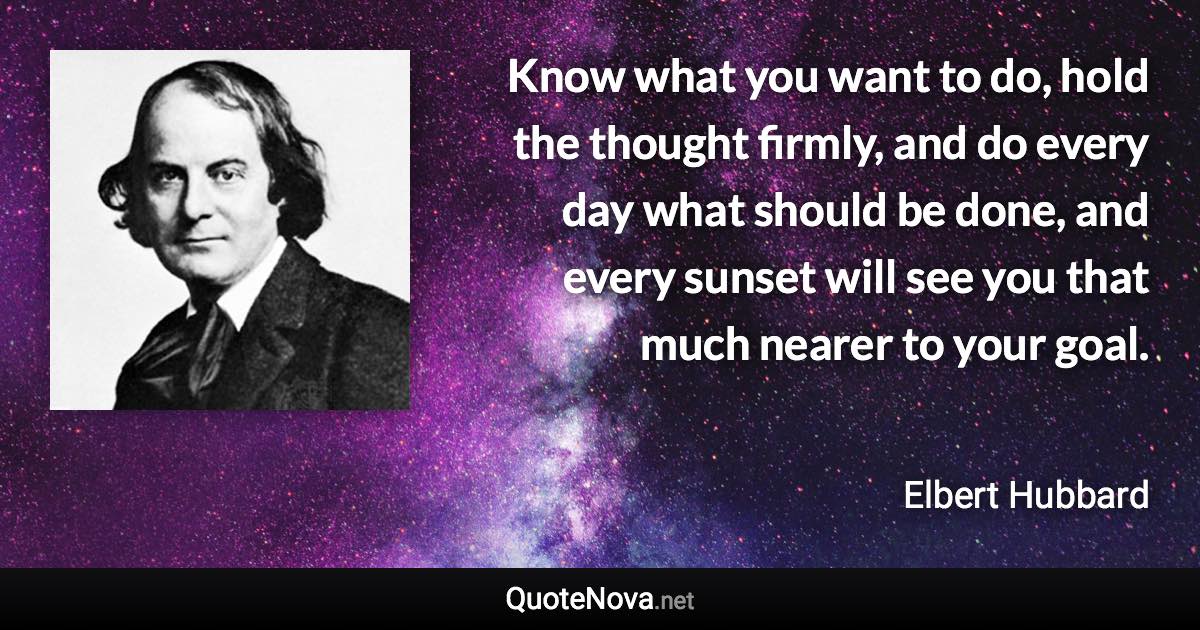 Know what you want to do, hold the thought firmly, and do every day what should be done, and every sunset will see you that much nearer to your goal. - Elbert Hubbard quote