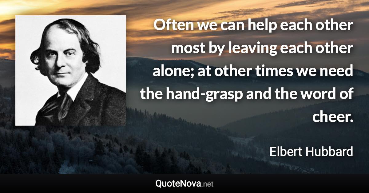 Often we can help each other most by leaving each other alone; at other times we need the hand-grasp and the word of cheer. - Elbert Hubbard quote