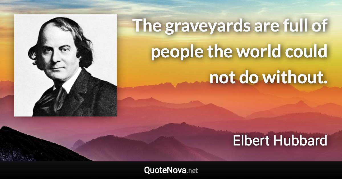 The graveyards are full of people the world could not do without. - Elbert Hubbard quote