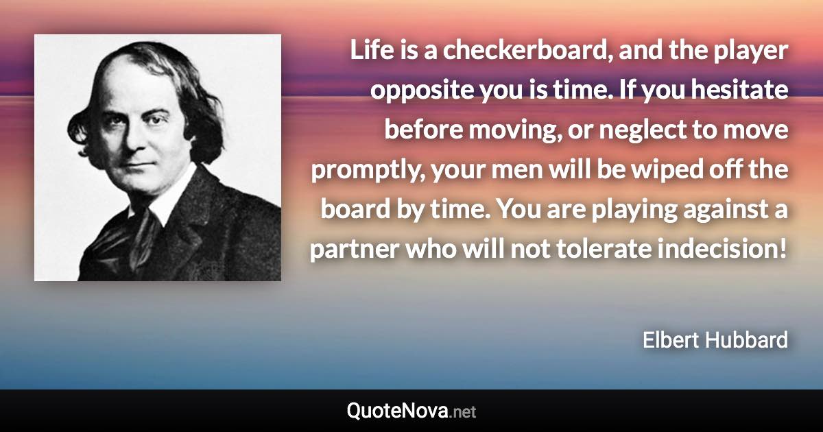 Life is a checkerboard, and the player opposite you is time. If you hesitate before moving, or neglect to move promptly, your men will be wiped off the board by time. You are playing against a partner who will not tolerate indecision! - Elbert Hubbard quote