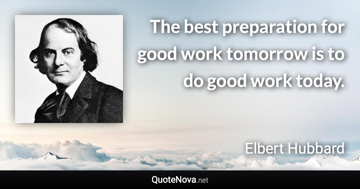 The best preparation for good work tomorrow is to do good work today. - Elbert Hubbard quote