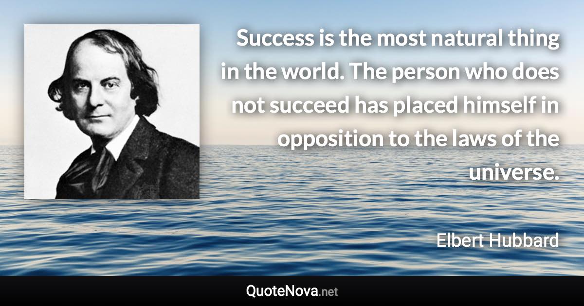 Success is the most natural thing in the world. The person who does not succeed has placed himself in opposition to the laws of the universe. - Elbert Hubbard quote