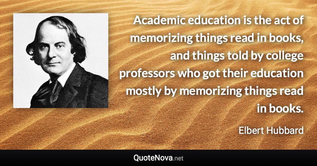 Academic education is the act of memorizing things read in books, and things told by college professors who got their education mostly by memorizing things read in books. - Elbert Hubbard quote