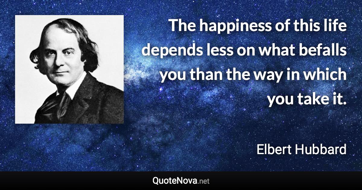 The happiness of this life depends less on what befalls you than the way in which you take it. - Elbert Hubbard quote