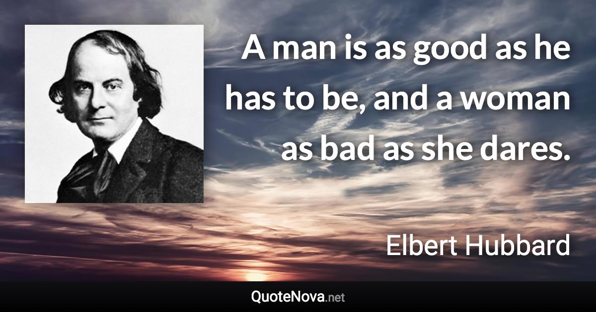 A man is as good as he has to be, and a woman as bad as she dares. - Elbert Hubbard quote