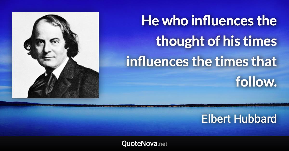 He who influences the thought of his times influences the times that follow. - Elbert Hubbard quote