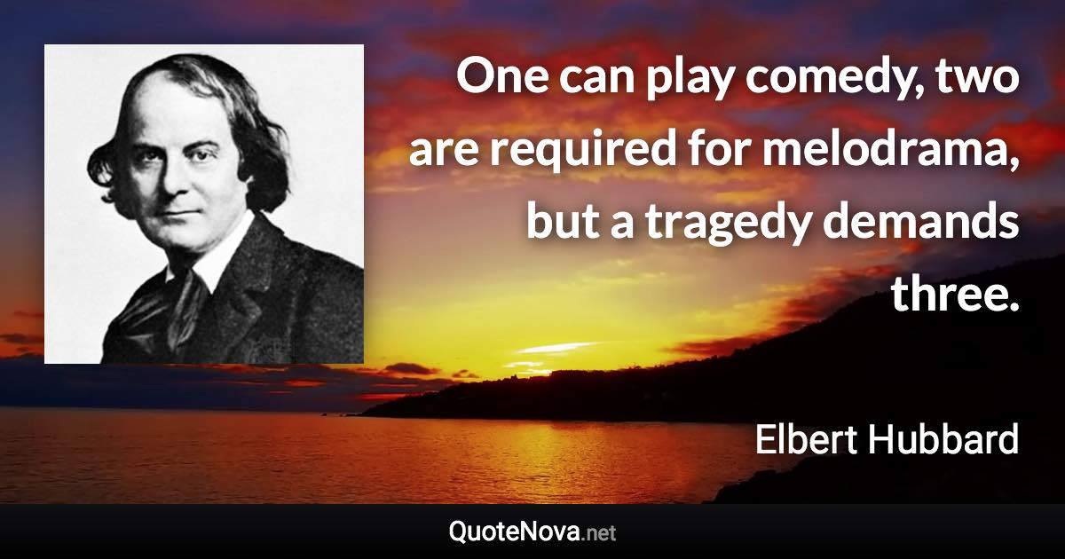 One can play comedy, two are required for melodrama, but a tragedy demands three. - Elbert Hubbard quote