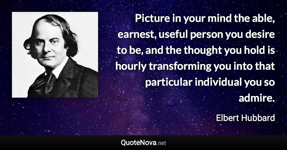 Picture in your mind the able, earnest, useful person you desire to be, and the thought you hold is hourly transforming you into that particular individual you so admire. - Elbert Hubbard quote