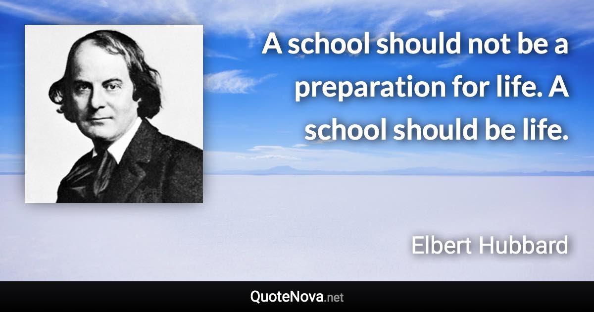 A school should not be a preparation for life. A school should be life. - Elbert Hubbard quote