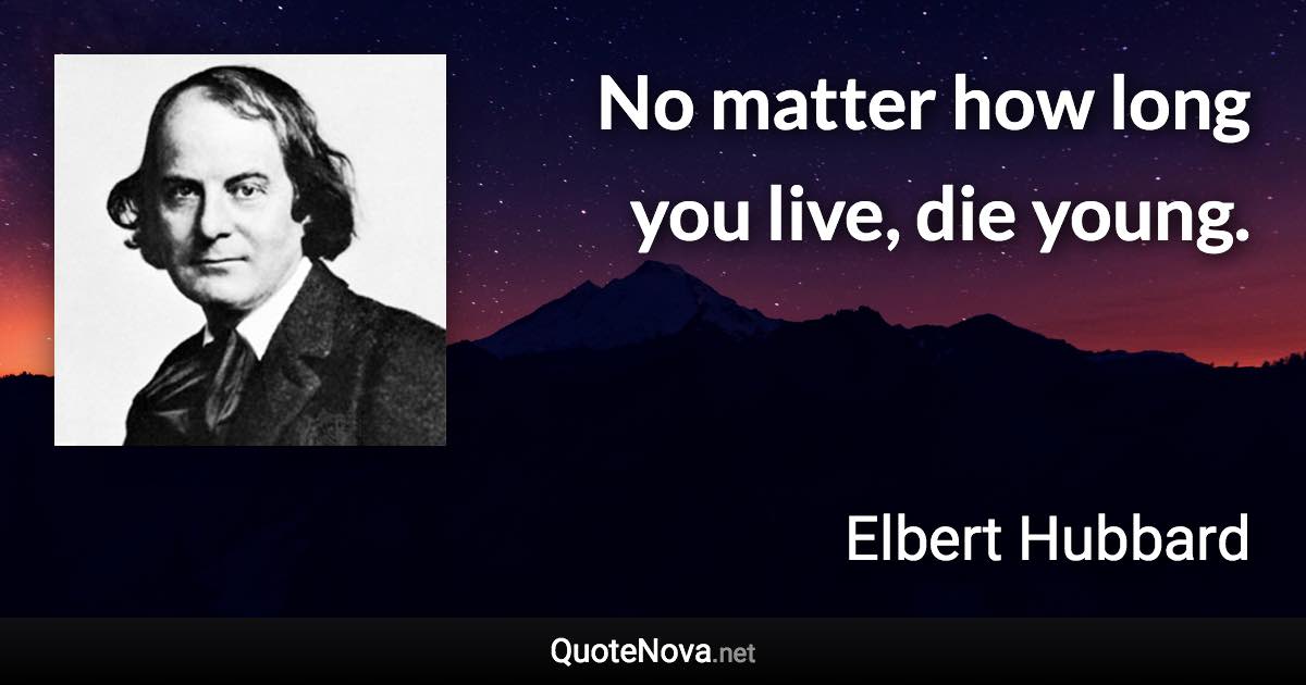 No matter how long you live, die young. - Elbert Hubbard quote