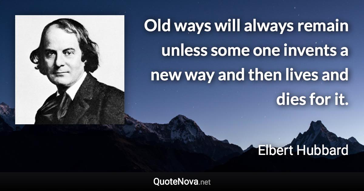 Old ways will always remain unless some one invents a new way and then lives and dies for it. - Elbert Hubbard quote