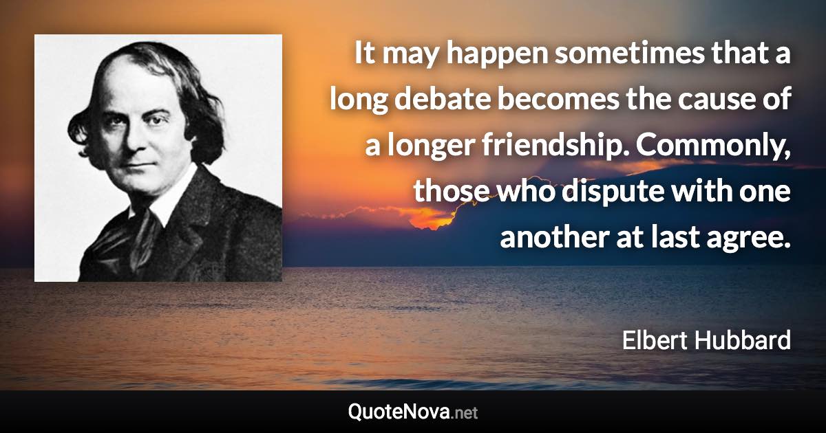 It may happen sometimes that a long debate becomes the cause of a longer friendship. Commonly, those who dispute with one another at last agree. - Elbert Hubbard quote