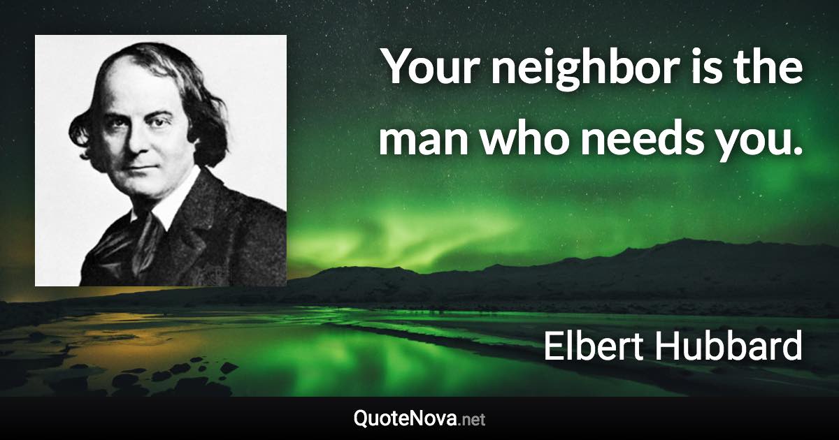 Your neighbor is the man who needs you. - Elbert Hubbard quote