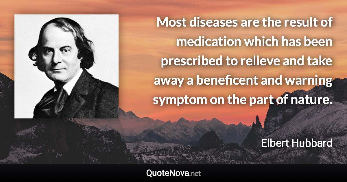 Most diseases are the result of medication which has been prescribed to relieve and take away a beneficent and warning symptom on the part of nature. - Elbert Hubbard quote