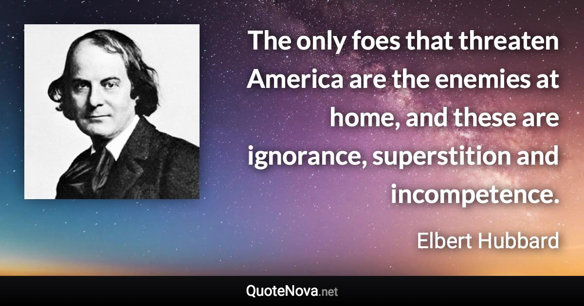 The only foes that threaten America are the enemies at home, and these are ignorance, superstition and incompetence. - Elbert Hubbard quote