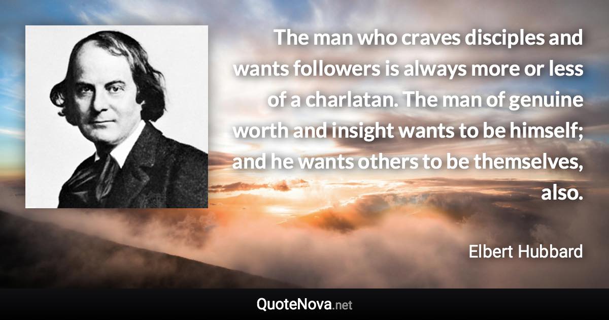 The man who craves disciples and wants followers is always more or less of a charlatan. The man of genuine worth and insight wants to be himself; and he wants others to be themselves, also. - Elbert Hubbard quote