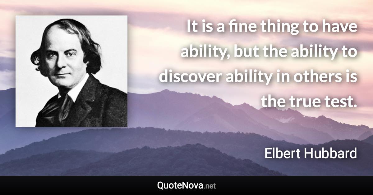 It is a fine thing to have ability, but the ability to discover ability in others is the true test. - Elbert Hubbard quote