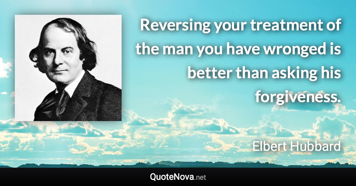 Reversing your treatment of the man you have wronged is better than asking his forgiveness. - Elbert Hubbard quote