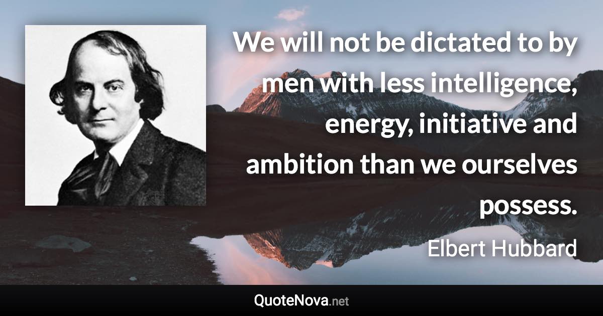 We will not be dictated to by men with less intelligence, energy, initiative and ambition than we ourselves possess. - Elbert Hubbard quote