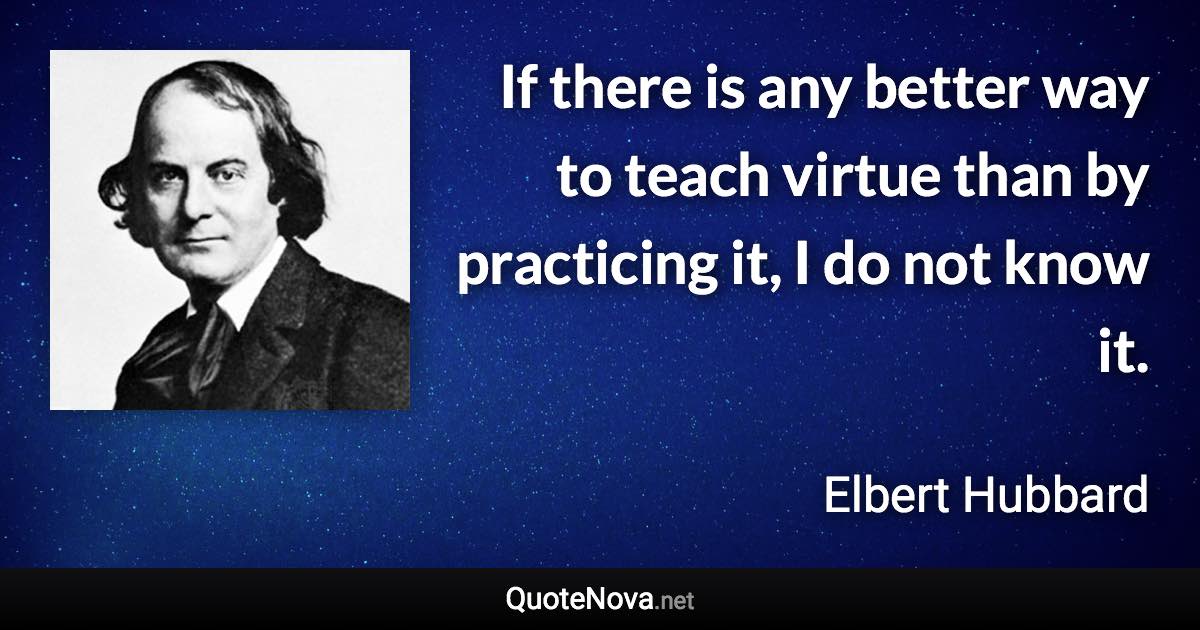 If there is any better way to teach virtue than by practicing it, I do not know it. - Elbert Hubbard quote