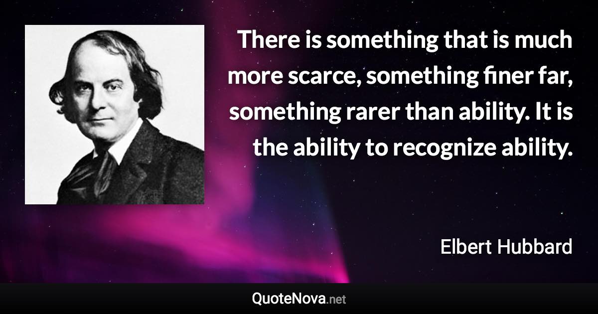 There is something that is much more scarce, something finer far, something rarer than ability. It is the ability to recognize ability. - Elbert Hubbard quote