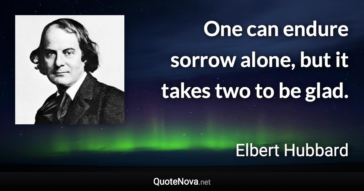 One can endure sorrow alone, but it takes two to be glad. - Elbert Hubbard quote