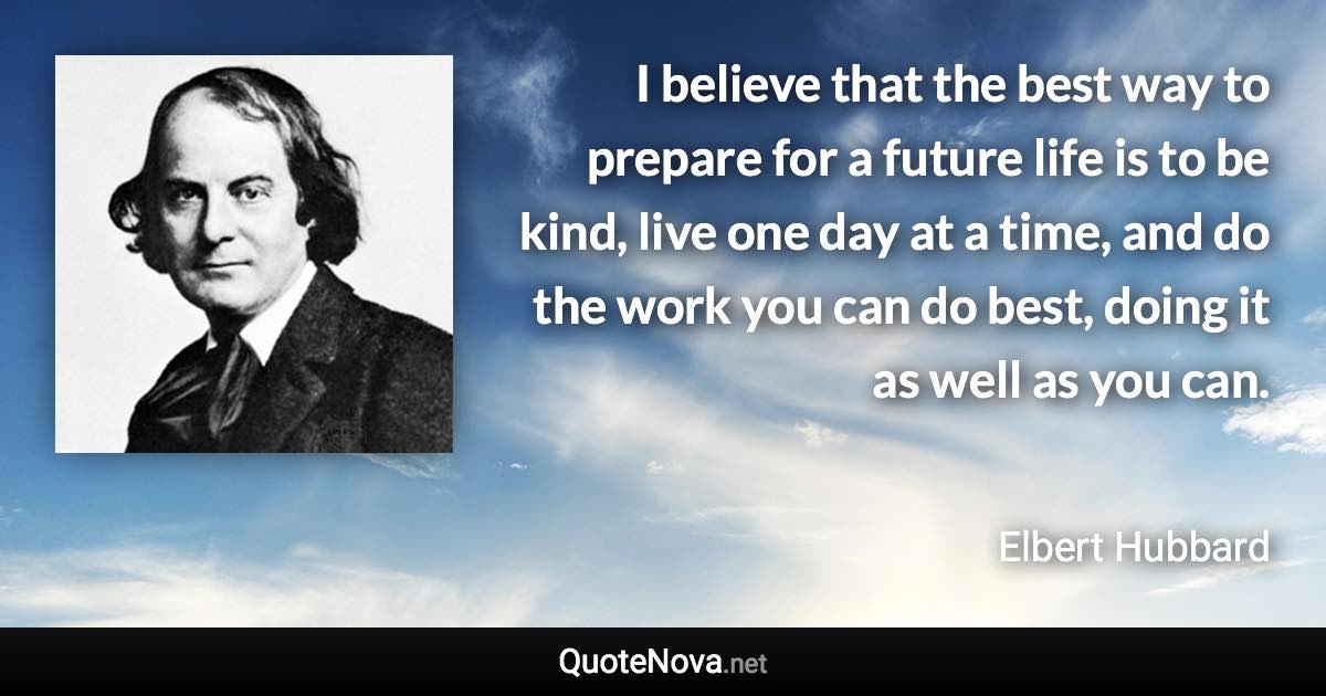 I believe that the best way to prepare for a future life is to be kind, live one day at a time, and do the work you can do best, doing it as well as you can. - Elbert Hubbard quote