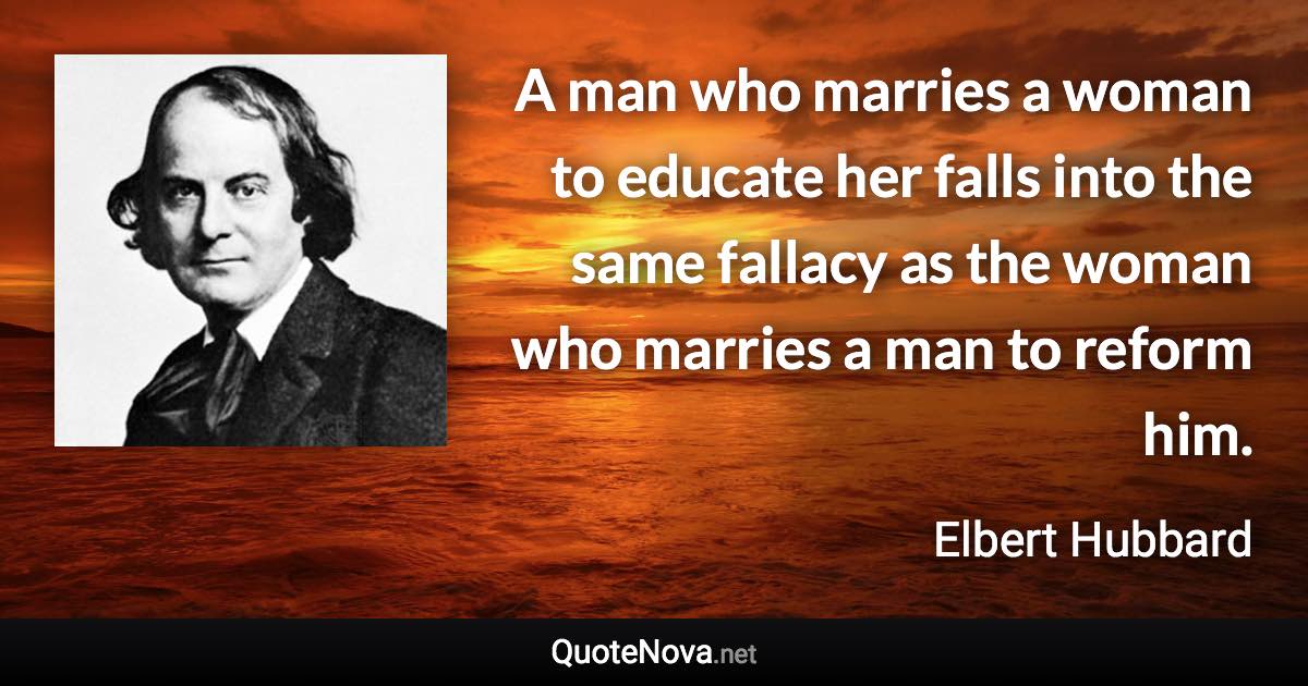 A man who marries a woman to educate her falls into the same fallacy as the woman who marries a man to reform him. - Elbert Hubbard quote