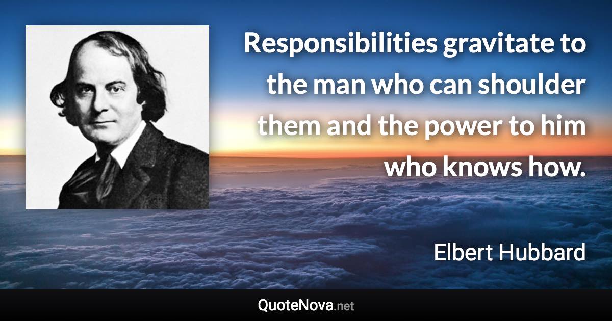 Responsibilities gravitate to the man who can shoulder them and the power to him who knows how. - Elbert Hubbard quote