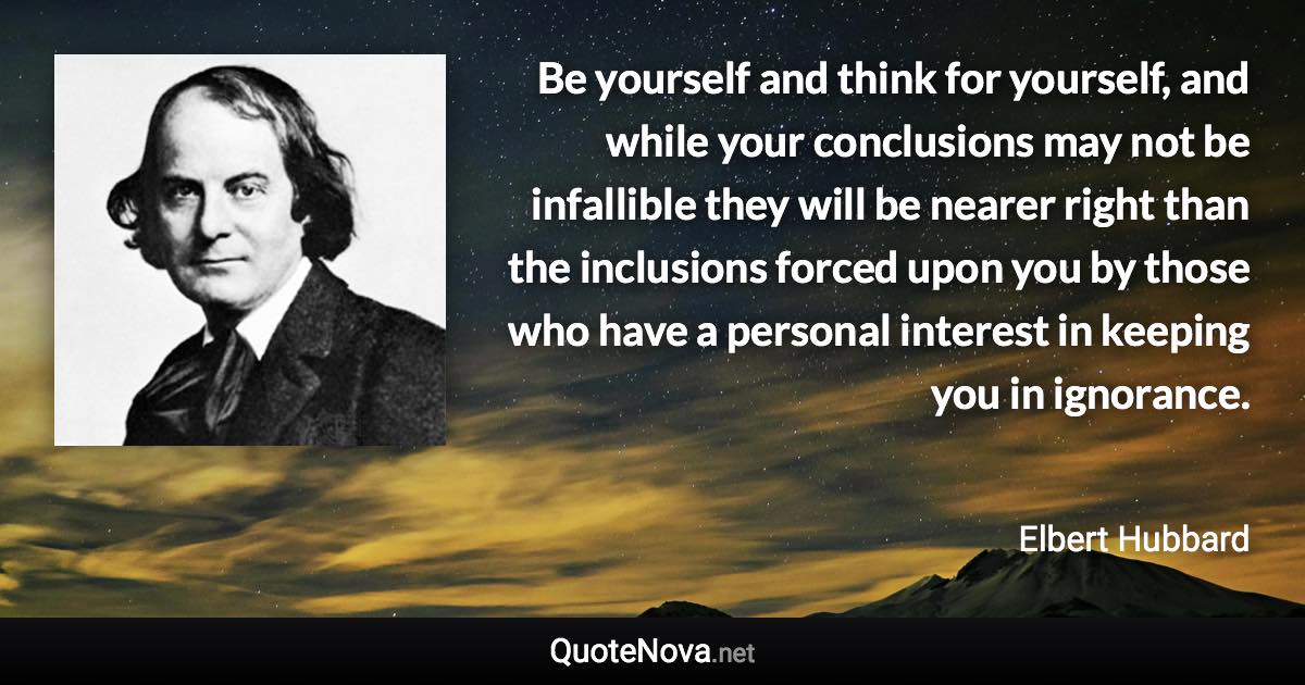 Be yourself and think for yourself, and while your conclusions may not be infallible they will be nearer right than the inclusions forced upon you by those who have a personal interest in keeping you in ignorance. - Elbert Hubbard quote