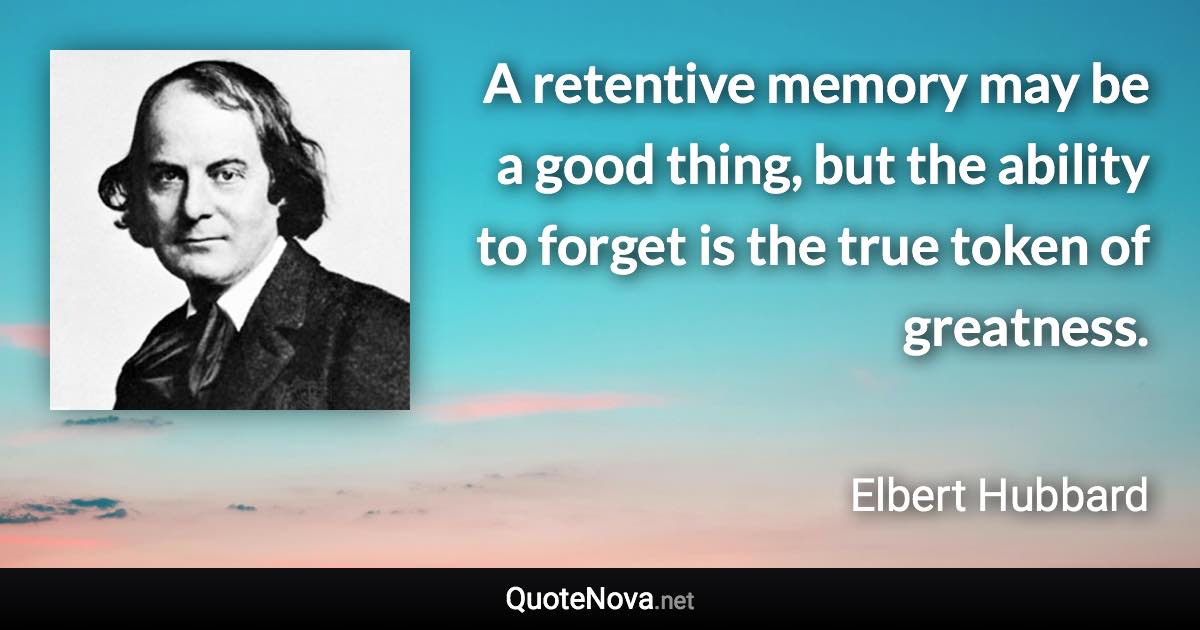 A retentive memory may be a good thing, but the ability to forget is the true token of greatness. - Elbert Hubbard quote