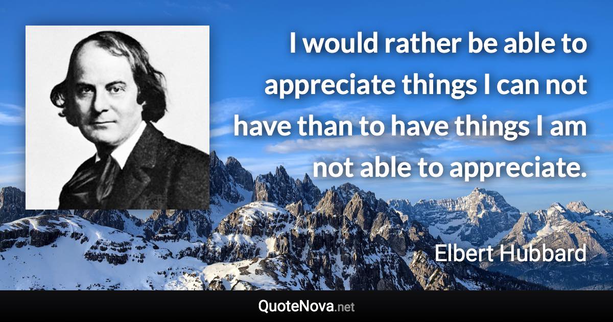 I would rather be able to appreciate things I can not have than to have things I am not able to appreciate. - Elbert Hubbard quote