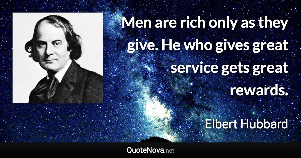 Men are rich only as they give. He who gives great service gets great rewards. - Elbert Hubbard quote