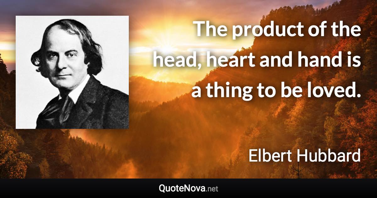 The product of the head, heart and hand is a thing to be loved. - Elbert Hubbard quote